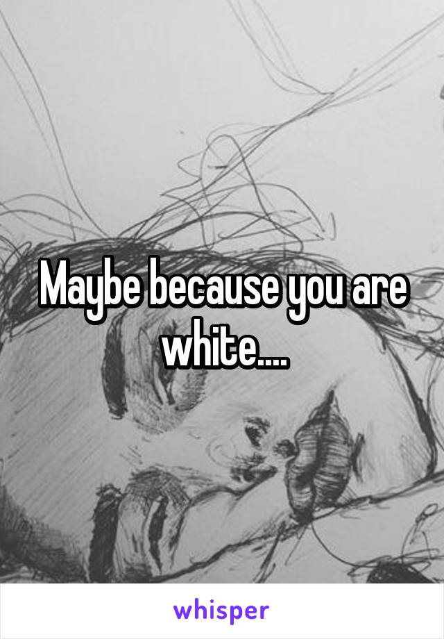 Maybe because you are white....