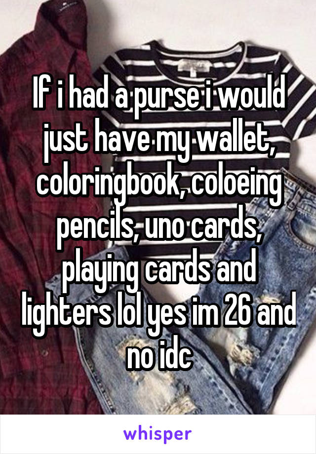 If i had a purse i would just have my wallet, coloringbook, coloeing pencils, uno cards, playing cards and lighters lol yes im 26 and no idc