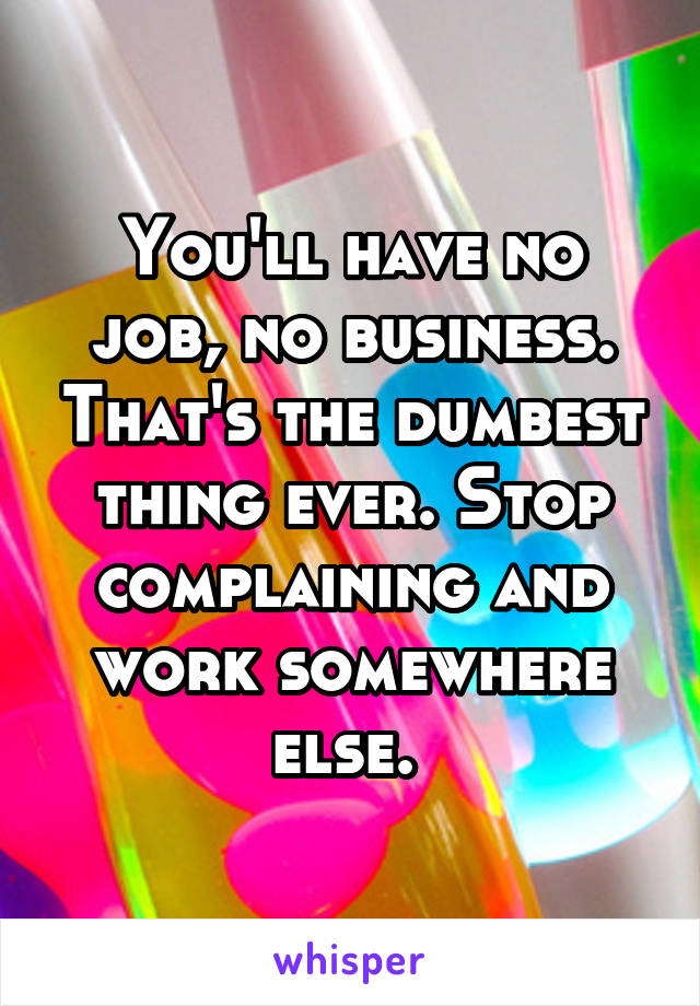 You'll have no job, no business. That's the dumbest thing ever. Stop complaining and work somewhere else. 