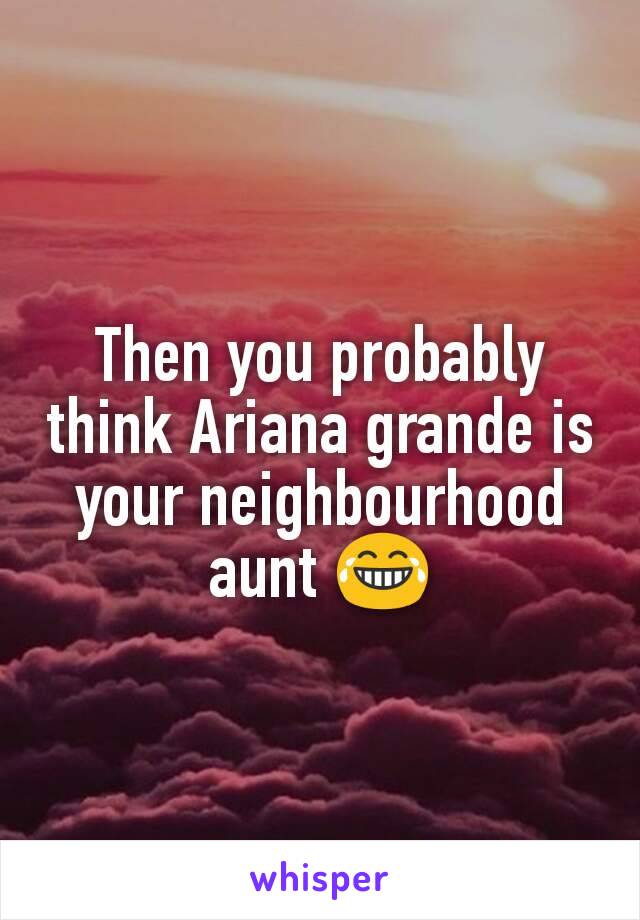 Then you probably think Ariana grande is your neighbourhood aunt 😂