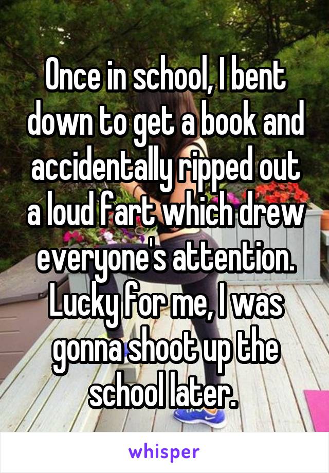 Once in school, I bent down to get a book and accidentally ripped out a loud fart which drew everyone's attention. Lucky for me, I was gonna shoot up the school later. 