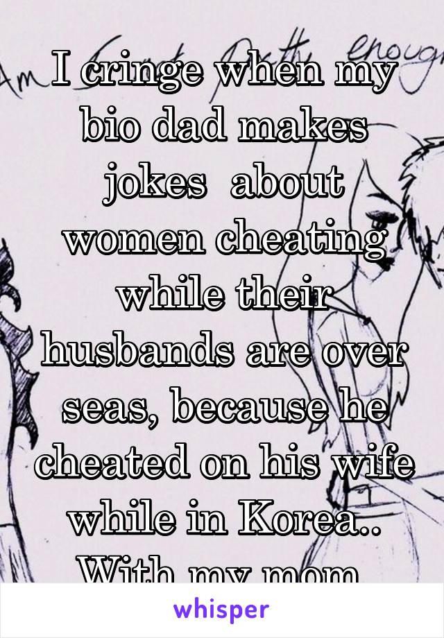 I cringe when my bio dad makes jokes  about women cheating while their husbands are over seas, because he cheated on his wife while in Korea.. With my mom.