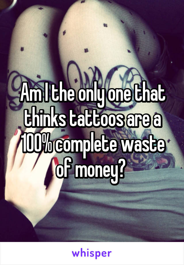 Am I the only one that thinks tattoos are a 100% complete waste of money? 