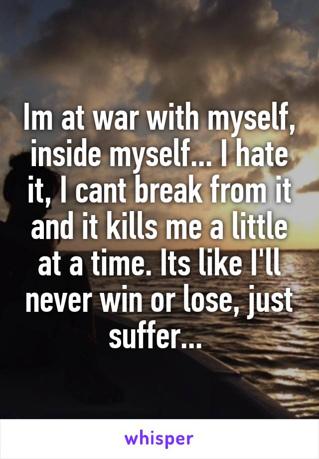 Im at war with myself, inside myself... I hate it, I cant break from it and it kills me a little at a time. Its like I'll never win or lose, just suffer... 