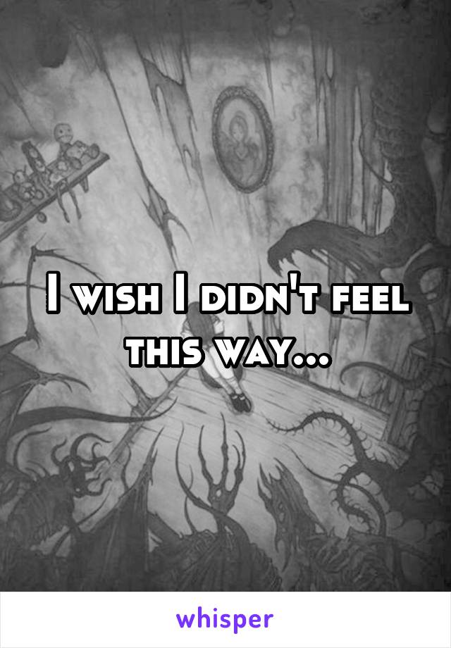 I wish I didn't feel this way...