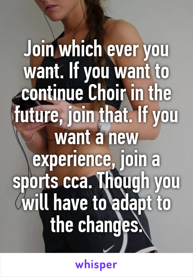 Join which ever you want. If you want to continue Choir in the future, join that. If you want a new experience, join a sports cca. Though you will have to adapt to the changes.