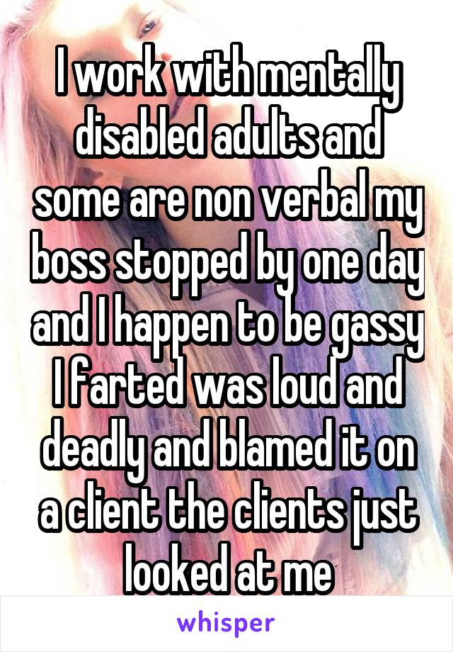 I work with mentally disabled adults and some are non verbal my boss stopped by one day and I happen to be gassy I farted was loud and deadly and blamed it on a client the clients just looked at me