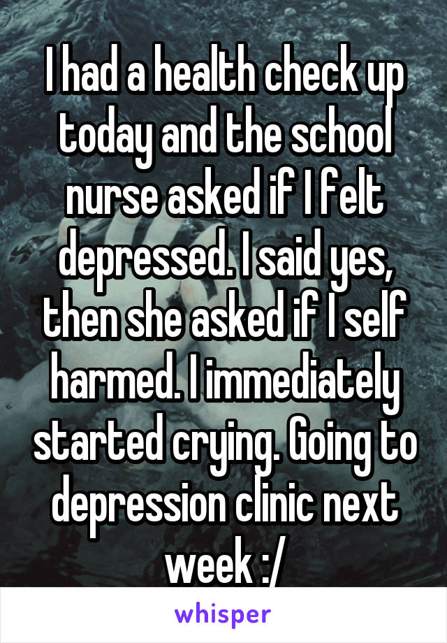 I had a health check up today and the school nurse asked if I felt depressed. I said yes, then she asked if I self harmed. I immediately started crying. Going to depression clinic next week :/