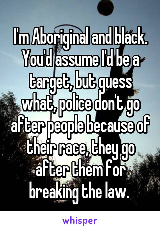 I'm Aboriginal and black. You'd assume I'd be a target, but guess what, police don't go after people because of their race, they go after them for breaking the law. 