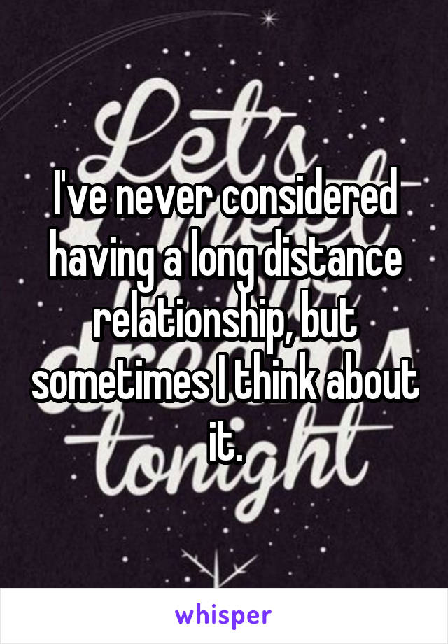 I've never considered having a long distance relationship, but sometimes I think about it.