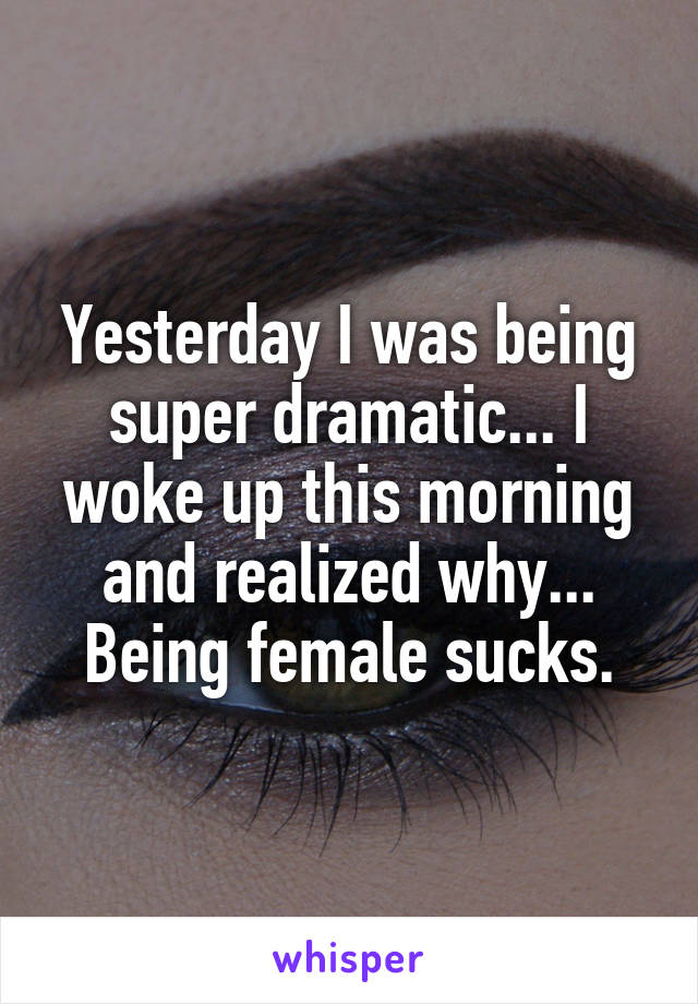 Yesterday I was being super dramatic... I woke up this morning and realized why... Being female sucks.