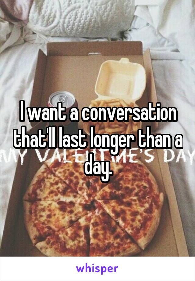 I want a conversation that'll last longer than a day.