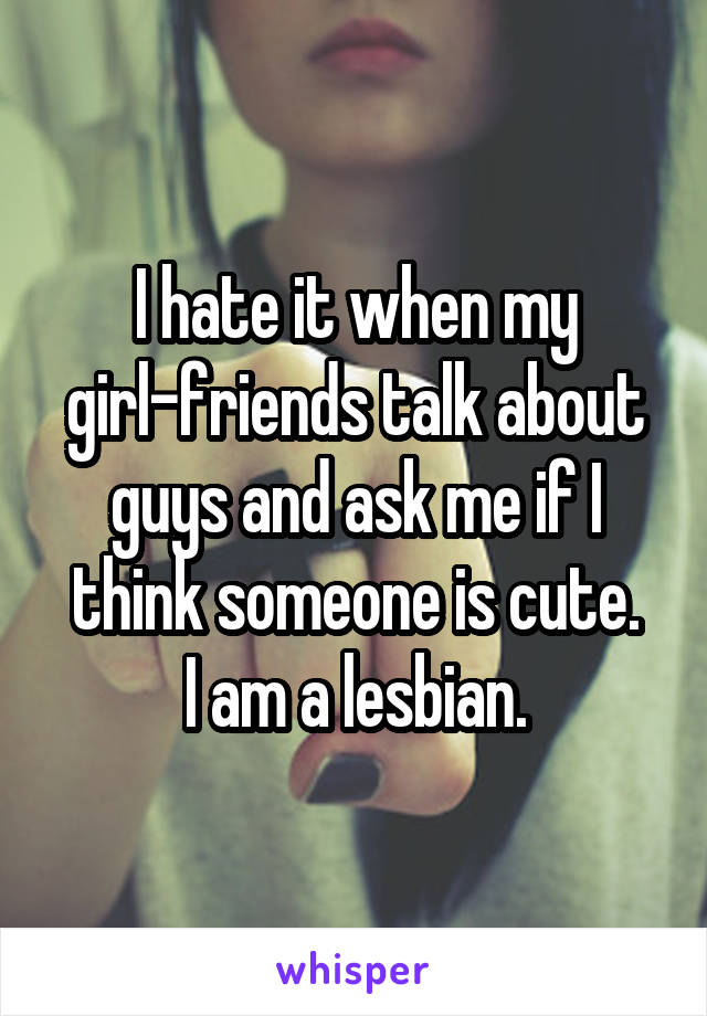 I hate it when my girl-friends talk about guys and ask me if I think someone is cute.
I am a lesbian.