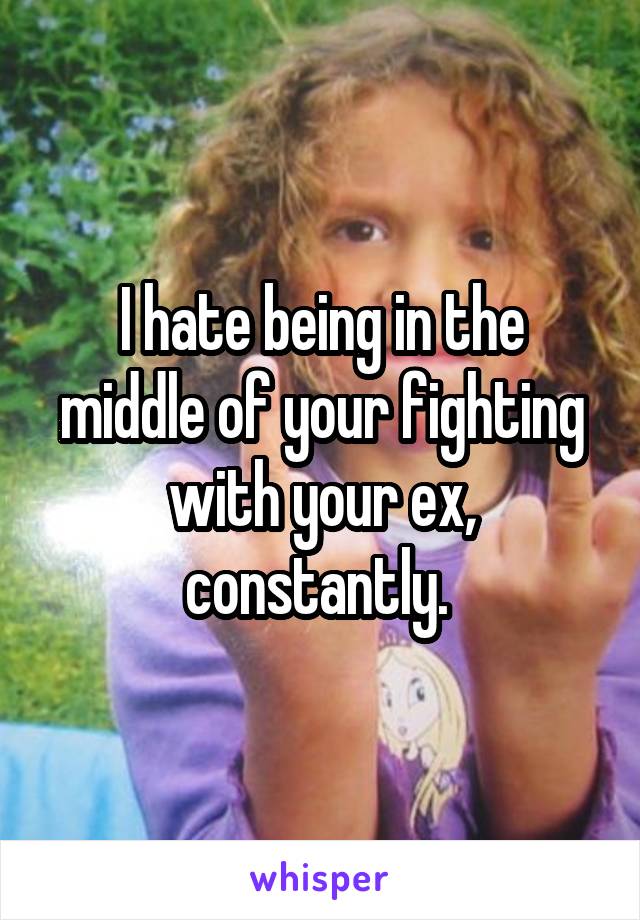 I hate being in the middle of your fighting with your ex, constantly. 