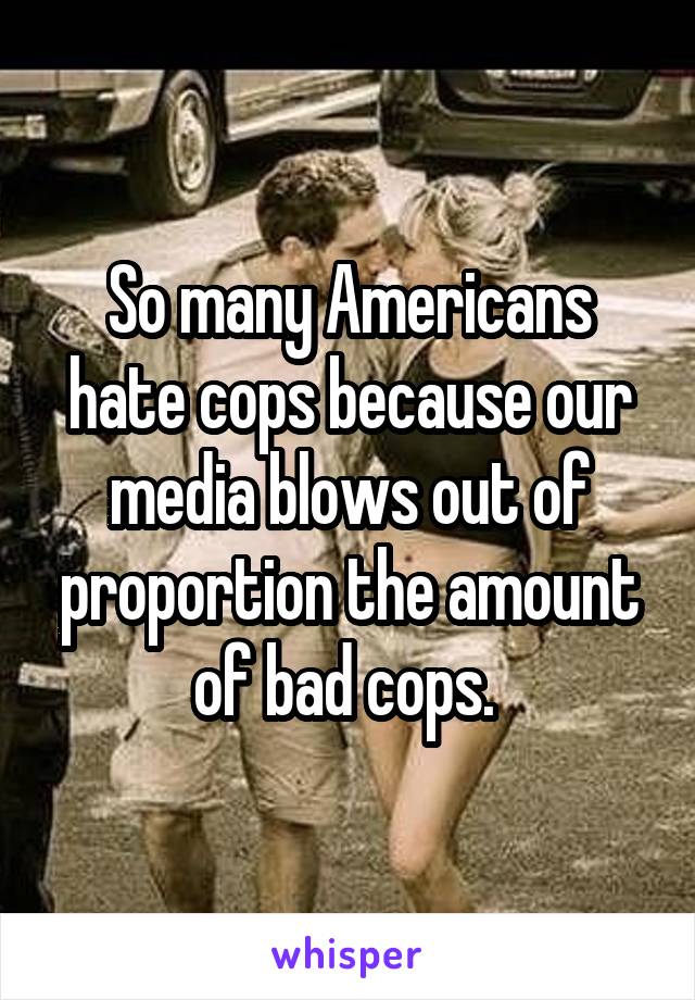 So many Americans hate cops because our media blows out of proportion the amount of bad cops. 