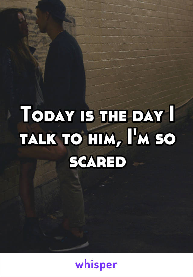 Today is the day I talk to him, I'm so scared