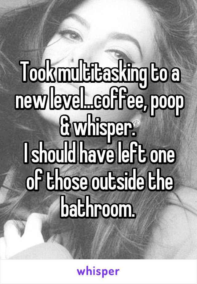 Took multitasking to a new level...coffee, poop & whisper. 
I should have left one of those outside the bathroom. 