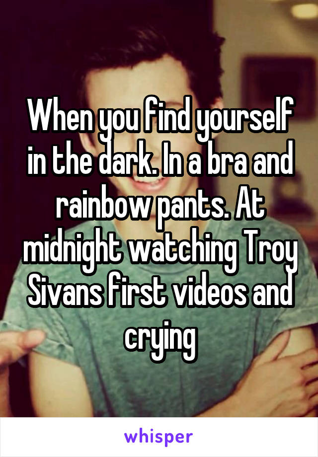 When you find yourself in the dark. In a bra and rainbow pants. At midnight watching Troy Sivans first videos and crying