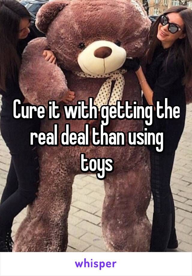 Cure it with getting the real deal than using toys