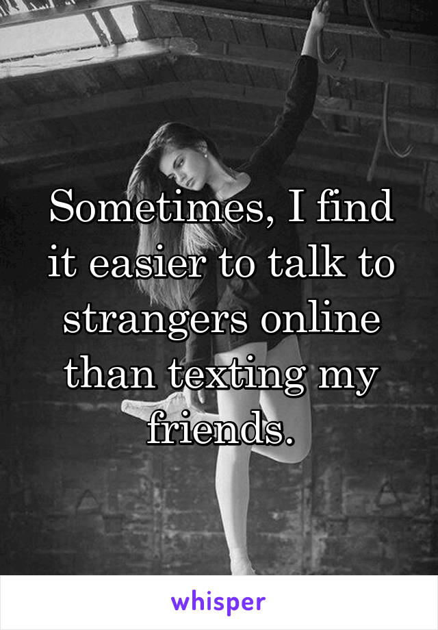 Sometimes, I find it easier to talk to strangers online than texting my friends.