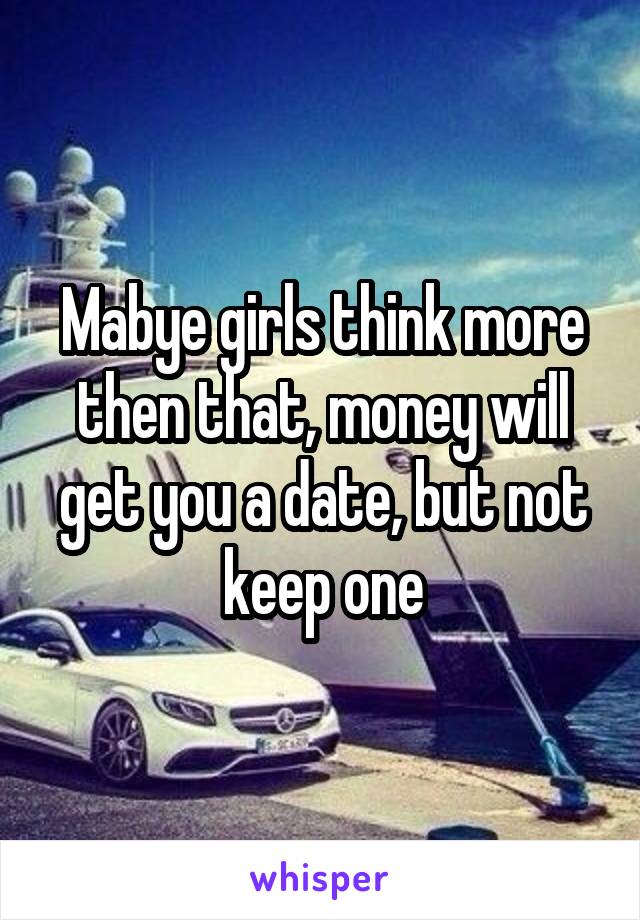 Mabye girls think more then that, money will get you a date, but not keep one