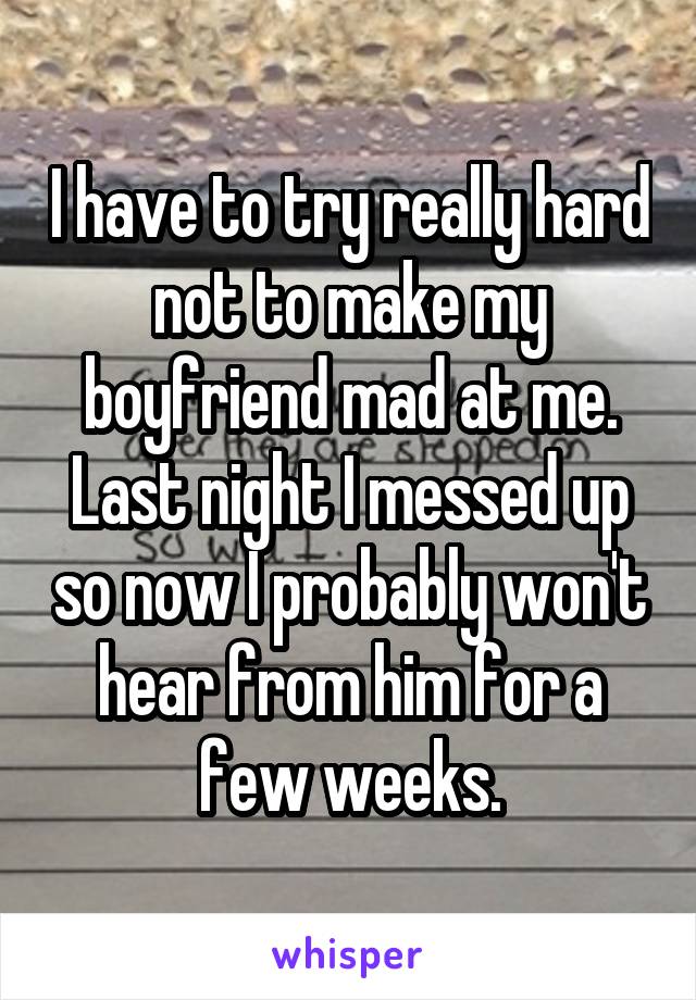 I have to try really hard not to make my boyfriend mad at me. Last night I messed up so now I probably won't hear from him for a few weeks.