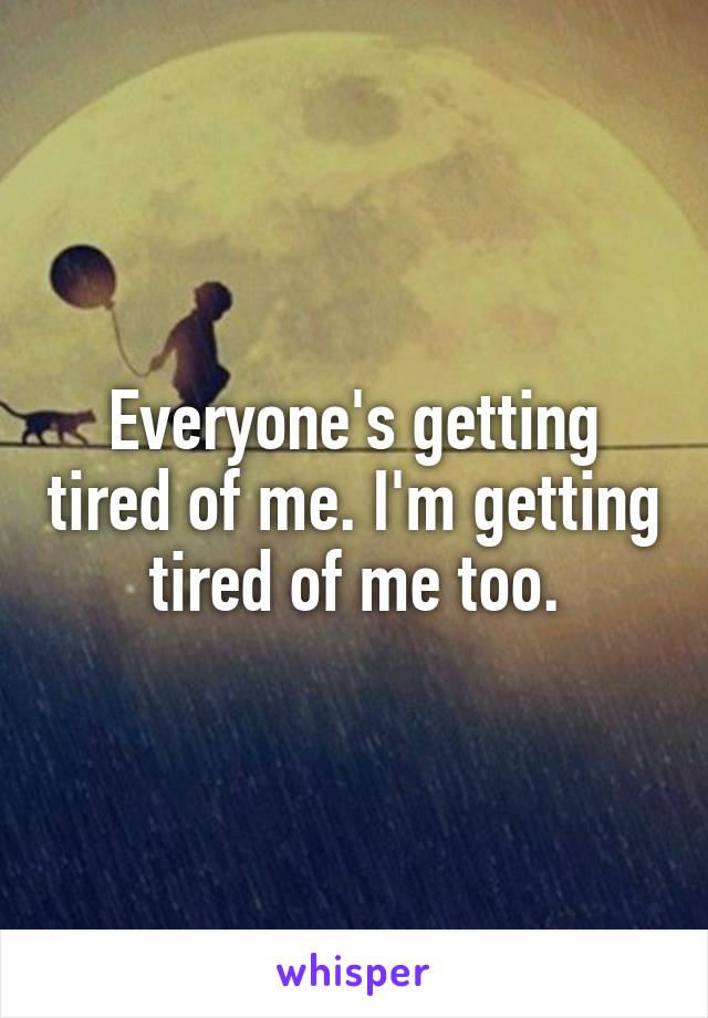 Everyone's getting tired of me. I'm getting tired of me too.