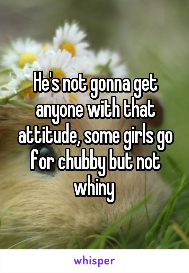 He's not gonna get anyone with that attitude, some girls go for chubby but not whiny 