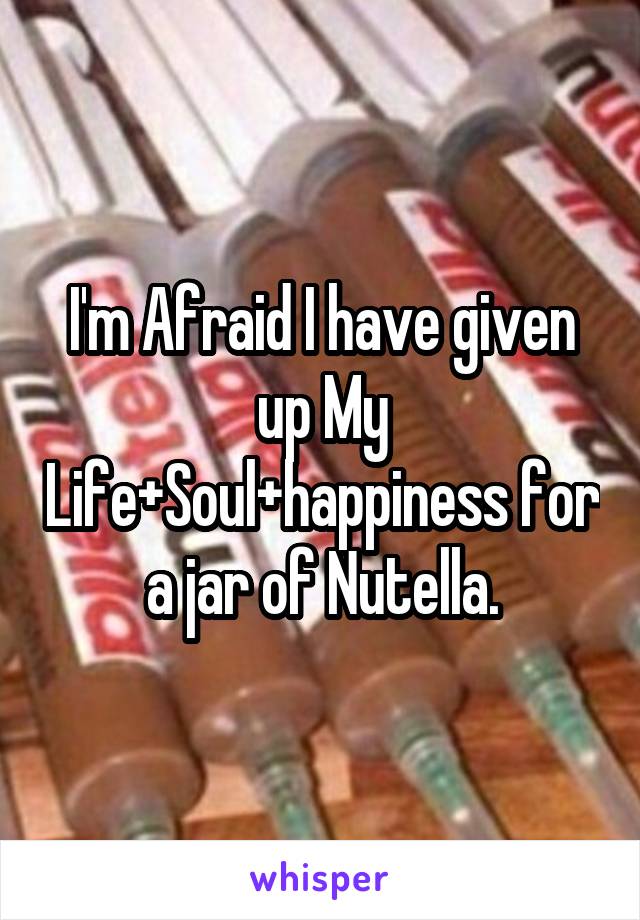 I'm Afraid I have given up My Life+Soul+happiness for a jar of Nutella.