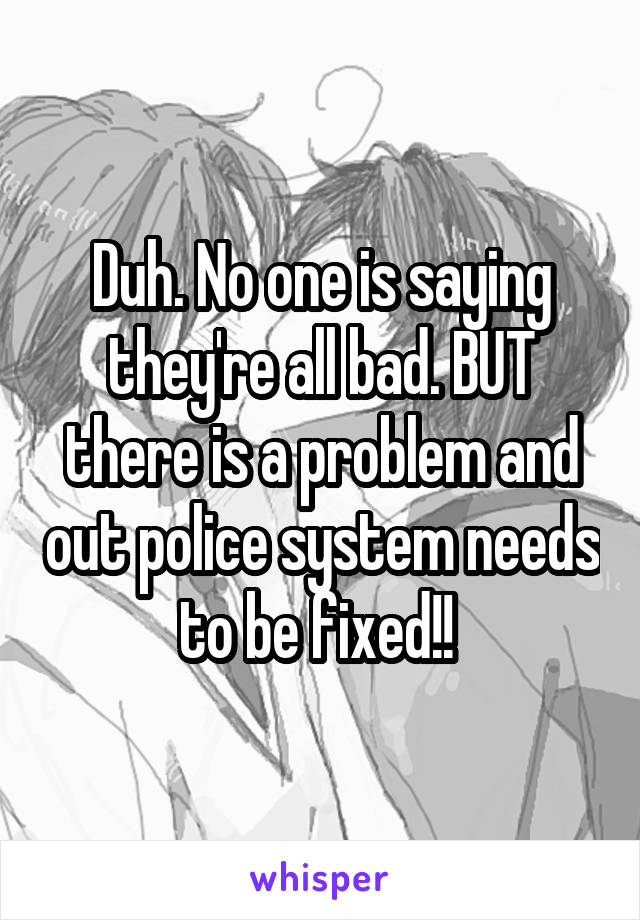 Duh. No one is saying they're all bad. BUT there is a problem and out police system needs to be fixed!! 