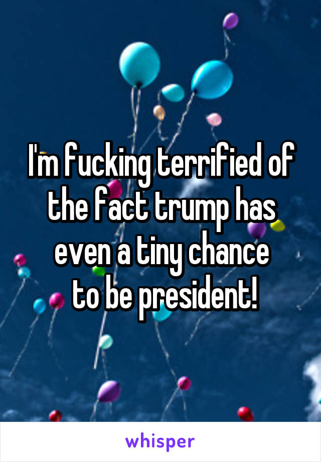 I'm fucking terrified of the fact trump has even a tiny chance
 to be president!