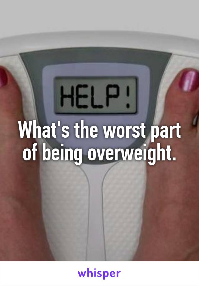 What's the worst part of being overweight.