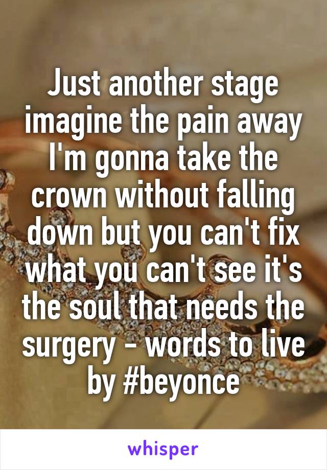 Just another stage imagine the pain away I'm gonna take the crown without falling down but you can't fix what you can't see it's the soul that needs the surgery - words to live by #beyonce