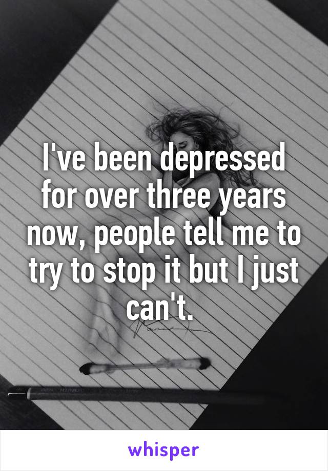 I've been depressed for over three years now, people tell me to try to stop it but I just can't. 