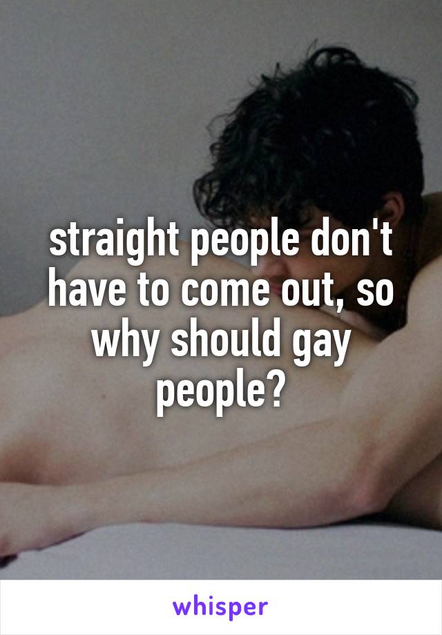 straight people don't have to come out, so why should gay people?