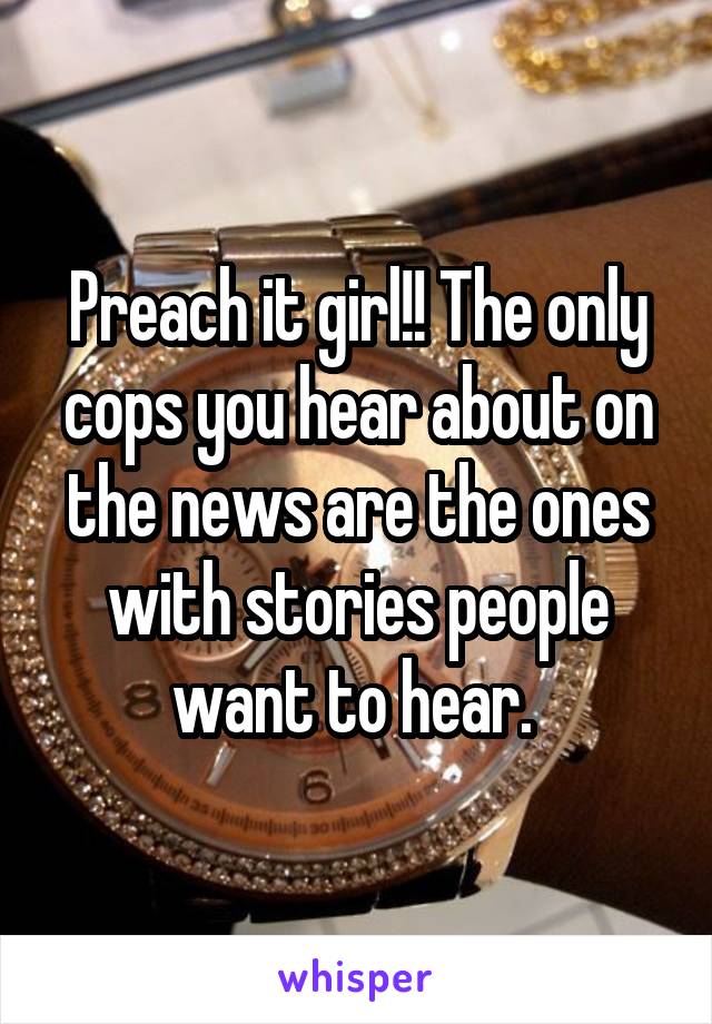 Preach it girl!! The only cops you hear about on the news are the ones with stories people want to hear. 