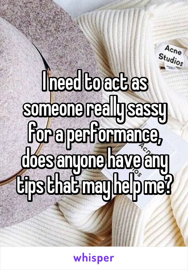 I need to act as someone really sassy for a performance, does anyone have any tips that may help me?