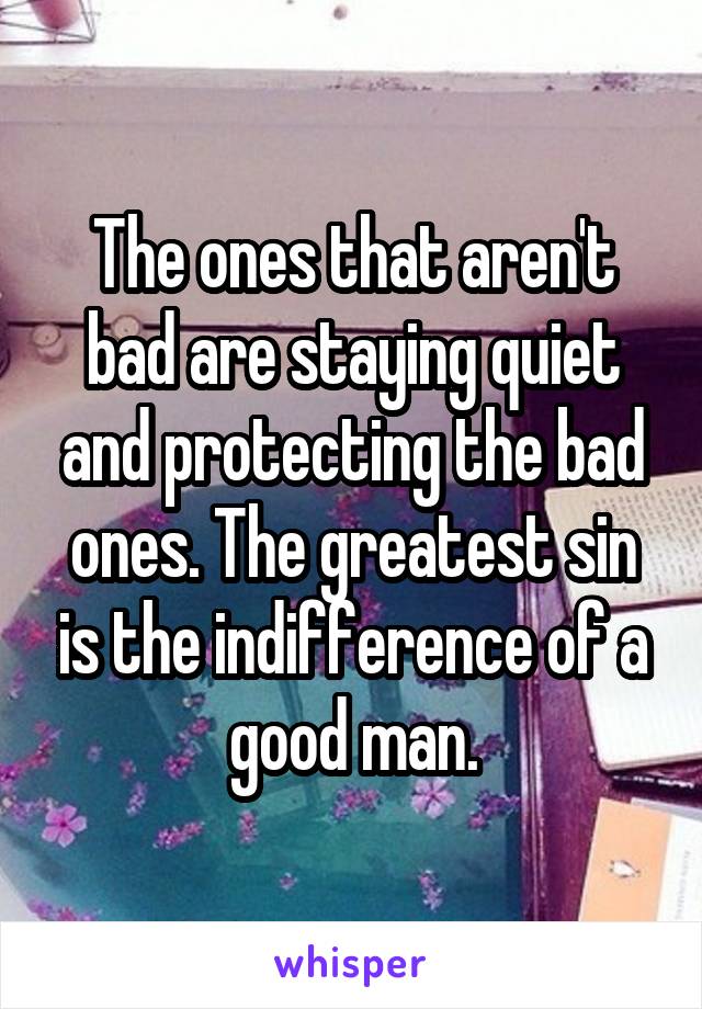 The ones that aren't bad are staying quiet and protecting the bad ones. The greatest sin is the indifference of a good man.