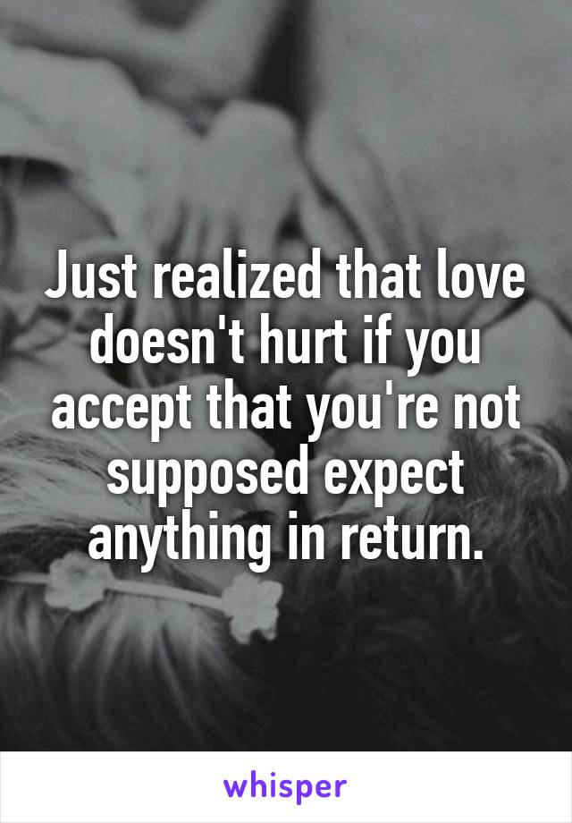 Just realized that love doesn't hurt if you accept that you're not supposed expect anything in return.