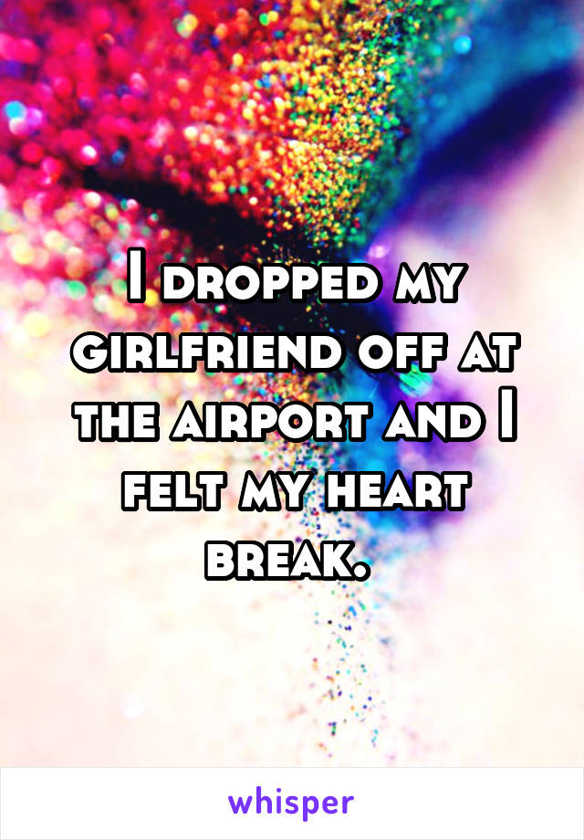 I dropped my girlfriend off at the airport and I felt my heart break. 