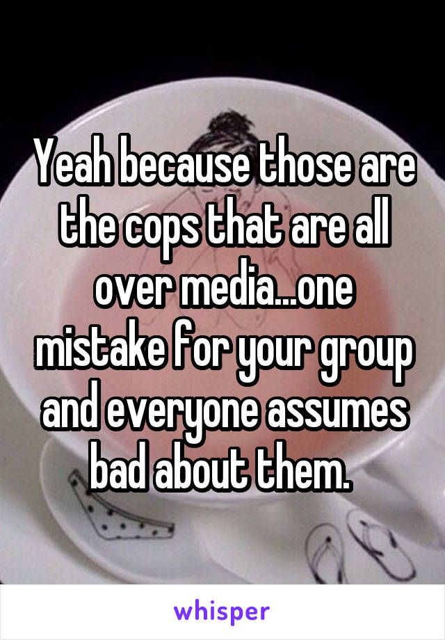 Yeah because those are the cops that are all over media...one mistake for your group and everyone assumes bad about them. 