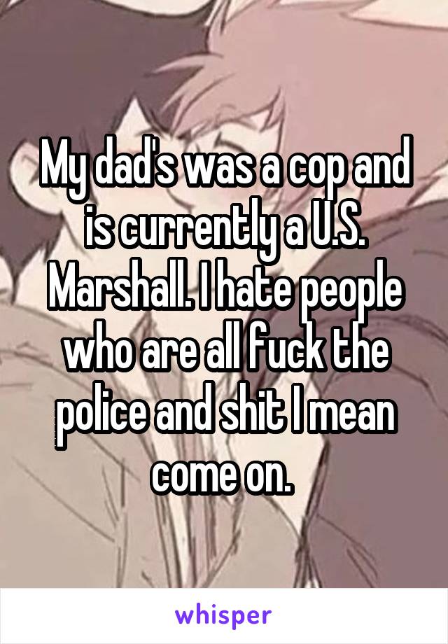 My dad's was a cop and is currently a U.S. Marshall. I hate people who are all fuck the police and shit I mean come on. 