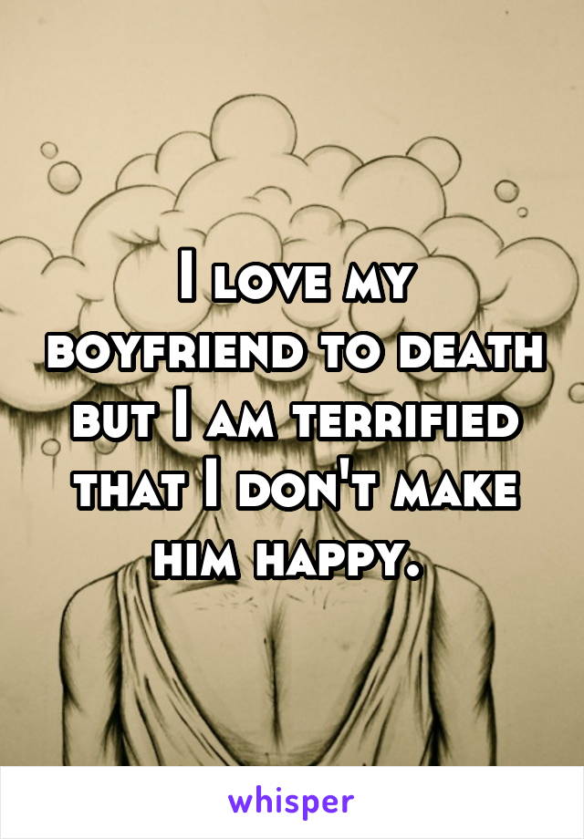 I love my boyfriend to death but I am terrified that I don't make him happy. 