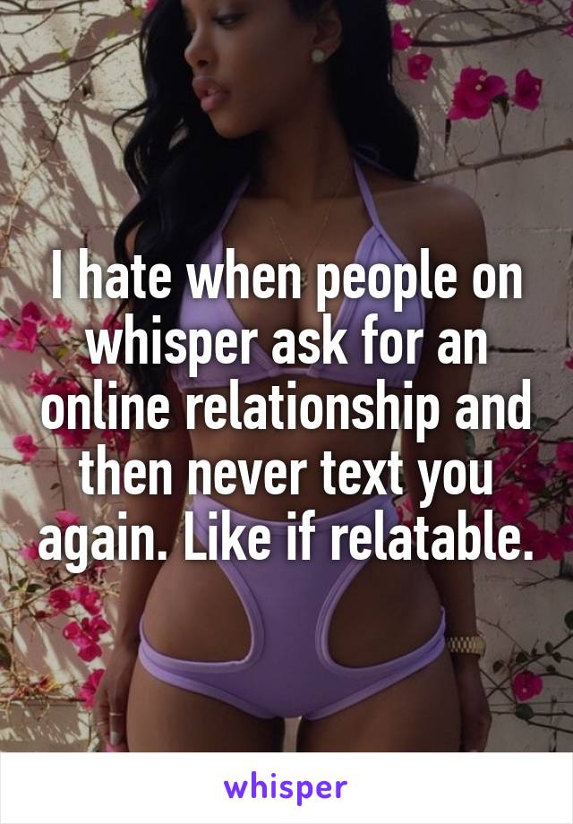 I hate when people on whisper ask for an online relationship and then never text you again. Like if relatable.