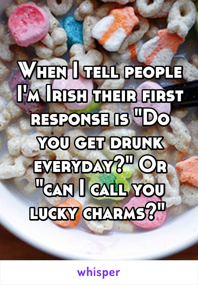 When I tell people I'm Irish their first response is "Do you get drunk everyday?" Or "can I call you lucky charms?" 