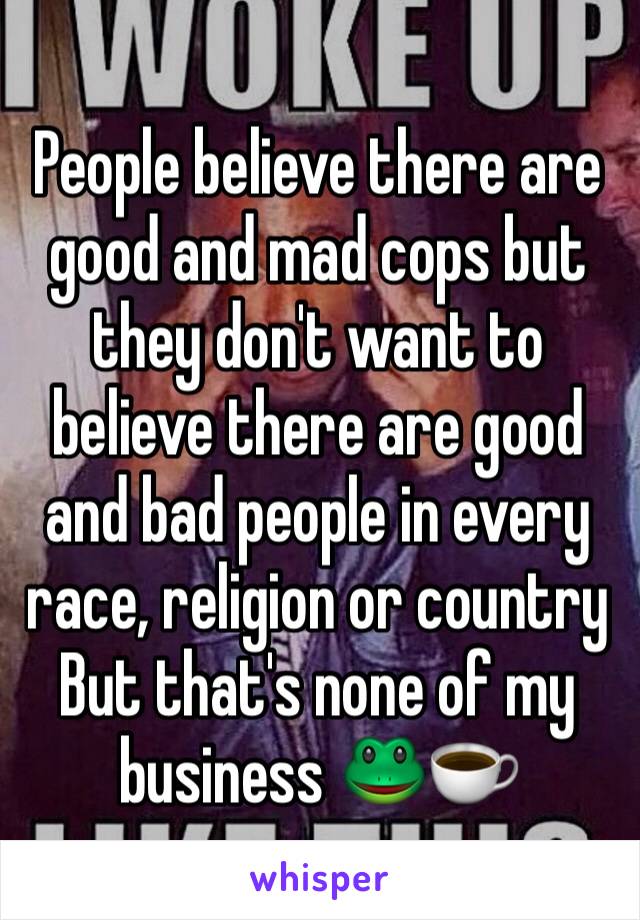 People believe there are good and mad cops but they don't want to believe there are good and bad people in every race, religion or country 
But that's none of my business 🐸☕️