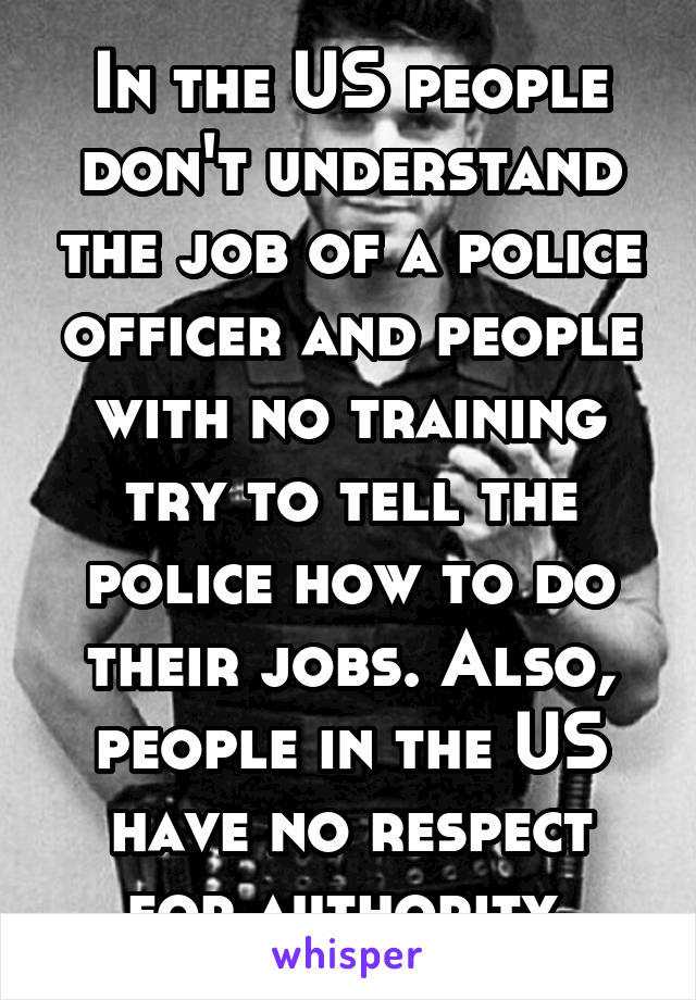 In the US people don't understand the job of a police officer and people with no training try to tell the police how to do their jobs. Also, people in the US have no respect for authority.