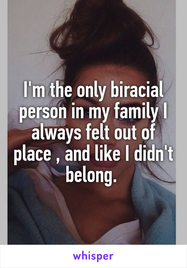 I'm the only biracial person in my family I always felt out of place , and like I didn't belong. 