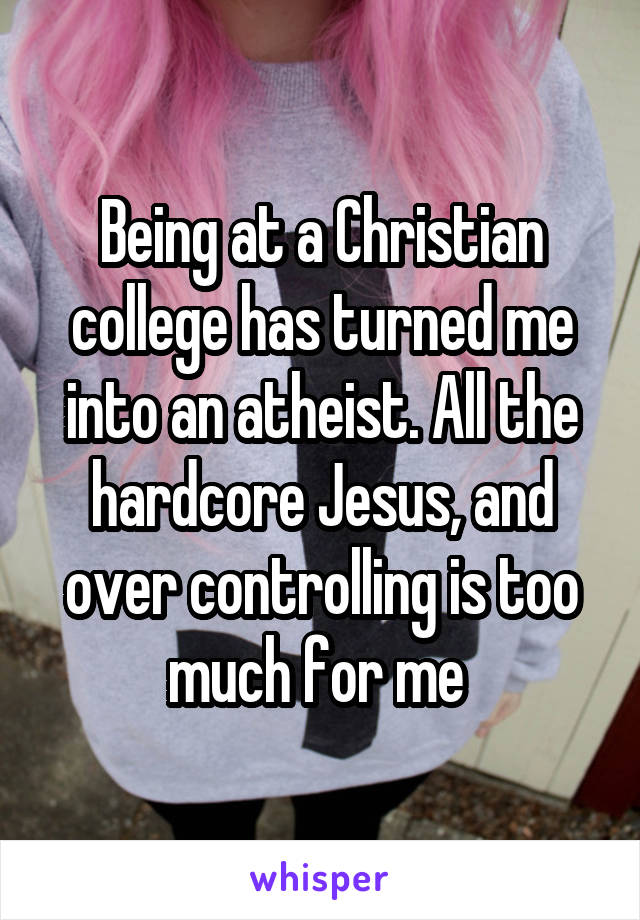 Being at a Christian college has turned me into an atheist. All the hardcore Jesus, and over controlling is too much for me 