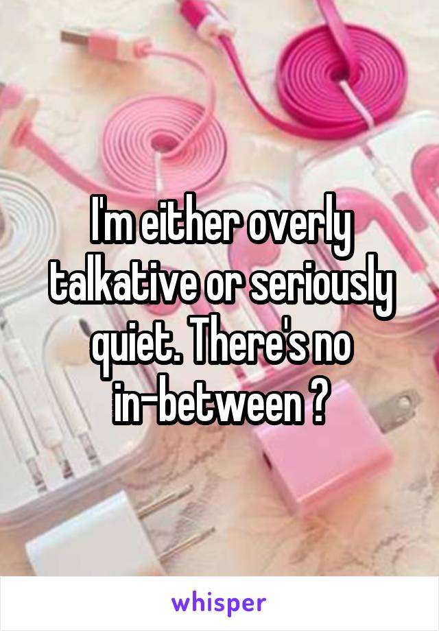 I'm either overly talkative or seriously quiet. There's no in-between 😂